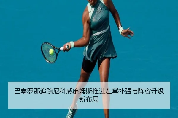 巴塞罗那追踪尼科威廉姆斯推进左翼补强与阵容升级新布局