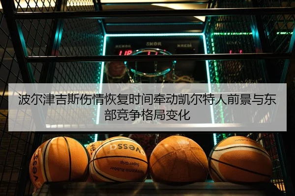 波尔津吉斯伤情恢复时间牵动凯尔特人前景与东部竞争格局变化