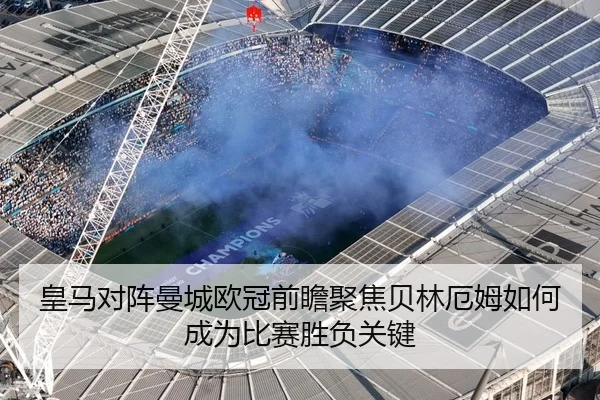 皇马对阵曼城欧冠前瞻聚焦贝林厄姆如何成为比赛胜负关键
